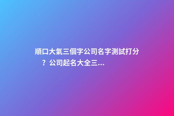 順口大氣三個字公司名字測試打分？公司起名大全三個字推薦